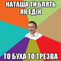 наташа ти блять як едік то буха то трезва