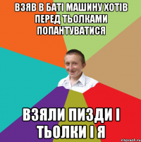 взяв в баті машину хотів перед тьолками попантуватися взяли пизди і тьолки і я