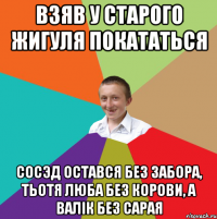 взяв у старого жигуля покататься сосэд остався без забора, тьотя люба без корови, а валік без сарая