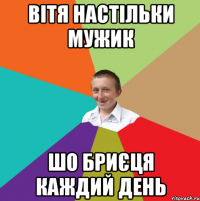 вітя настільки мужик шо бриєця каждий день