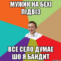 МУЖИК НА БЕХІ ПІДВІЗ ВСЕ СЕЛО ДУМАЕ ШО Я БАНДИТ