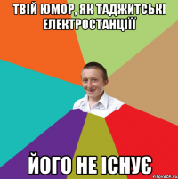 твій юмор, як таджитські електростанціїї його не існує