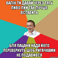 валік ти давай через тягу пиво пий так лучше вставить бля пацани нада його перевернуть шоб ригачками не подавився