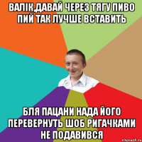 валік,давай через тягу пиво пий так лучше вставить бля пацани нада його перевернуть шоб ригачками не подавився