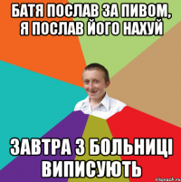 Батя послав за пивом, я послав його нахуй Завтра з больниці виписують