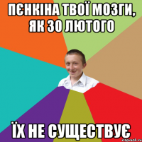 Пєнкіна твої мозги, як 30 лютого Їх не существує