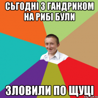 сьгодні з гандриком на рибі були зловили по щуці