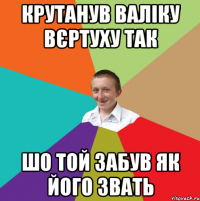 Крутанув Валіку вєртуху так шо той забув як його звать