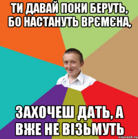 ти давай поки беруть, бо настануть врємєна, захочеш дать, а вже не візьмуть