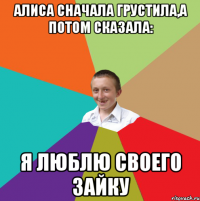 алиса сначала грустила,а потом сказала: я люблю своего зайку