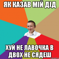 як казав мій дід хуй не лавочка в двох не сядеш