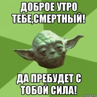 доброе утро тебе,смертный! да пребудет с тобой сила!