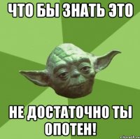 Что бы знать это не достаточно ты опотен!