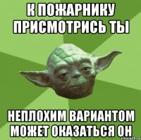 к пожарнику присмотрись ты неплохим вариантом может оказаться он