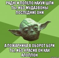 радю и попело нахуй шли ты, ибо мудазвоны последние они а пожарника в оборот бери ты, ибо красив он как аполлон