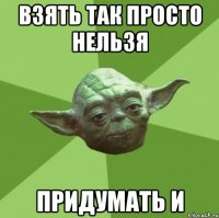 взять так просто нельзя придумать и