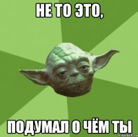 Не то это, подумал о чём ты