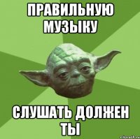 правильную музыку Слушать должен ты