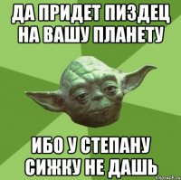 да придет пиздец на вашу планету ибо у степану сижку не дашь
