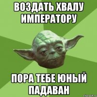 воздать хвалу ИМПЕРАТОРУ пора тебе юный падаван