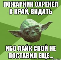 пожарник охренел в край, видать ибо лайк свой не поставил еще...