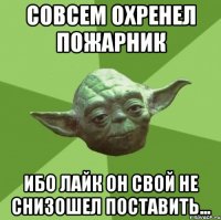 совсем охренел пожарник ибо лайк он свой не снизошел поставить...