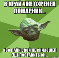 в край уже охренел пожарник... ибо лайк свой не снизошел еще поставить он...