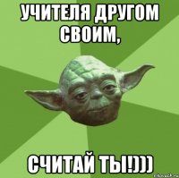 Учителя другом своим, считай ты!)))