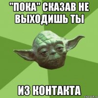 "Пока" сказав не выходишь ты Из контакта