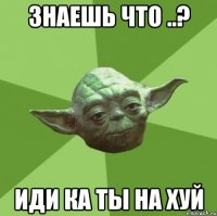 знаешь что ..? иди ка ты на хуй