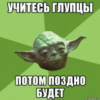 учитесь глупцы потом поздно будет