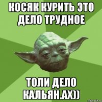 Косяк курить это дело трудное толи дело кальян.ах))