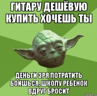 гитару дешёвую купить хочешь ты деньги зря потратить боишься, школу ребёнок вдруг бросит