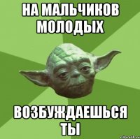 На мальчиков молодых возбуждаешься ты
