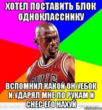 Хотел поставить блок однокласснику Вспомнил какой он уебок и ударял мне по рукам и снес его нахуй