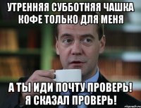 Утренняя субботняя чашка кофе только для меня А ТЫ ИДИ ПОЧТУ ПРОВЕРЬ! Я СКАЗАЛ ПРОВЕРЬ!