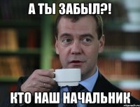 А ты забыл?! кто наш начальник