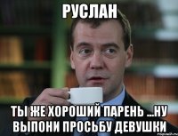 Руслан Ты же хороший парень ...ну выпони просьбу девушки
