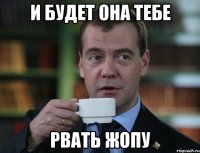 И будет она тебе рвать жопу