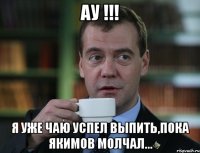 АУ !!! Я УЖЕ ЧАЮ УСПЕЛ ВЫПИТЬ,ПОКА ЯКИМОВ МОЛЧАЛ...