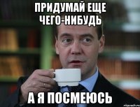 придумай еще чего-нибудь а я посмеюсь