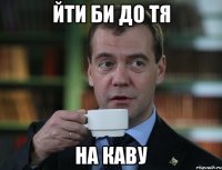ЙТИ БИ ДО ТЯ НА КАВУ