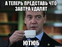 А ТЕПЕРЬ ПРЕДСТАВЬ ЧТО ЗАВТРА УДАЛЯТ ЮТЮБ