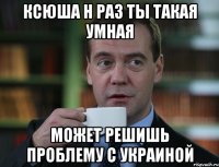Ксюша Н раз ты такая умная может решишь проблему с Украиной