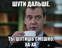 Шути дальше. Ты шутишь смешно. Ха-ха.
