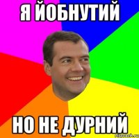 Я йобнутий но не дурний