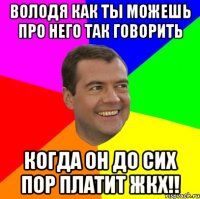 володя КАК ТЫ МОЖЕШЬ ПРО НЕГО ТАК ГОВОРИТЬ КОГДА ОН ДО СИХ ПОР ПЛАТИТ ЖКХ!!