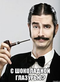  С шоколадной глазурью?