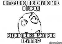 Интересно, почему ко мне в город редко приезжают рок группы?