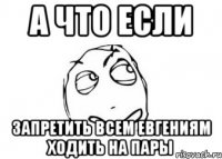 а что если запретить всем Евгениям ходить на пары